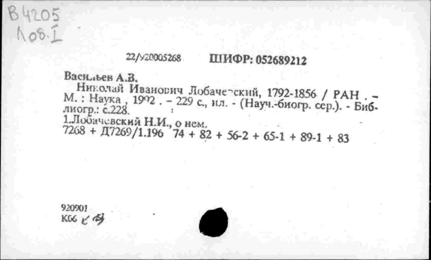 ﻿22/>20005268	ШИФР: 052689212
Васильев А .В.
Николай Иванович Лобачевский, 1792-1856 / РАН . -М. : Наука , 19*^2 . - 229 с., ил. • (Науч.-биогр. сер.). - Биб-лиогр.: с.228.	!
1Лооачсвский Н.И., о нем.
7268 + Д7269/1.196 74 + 82 + 56-2 + 65-1 + 89-1 + 83
920901 KG6